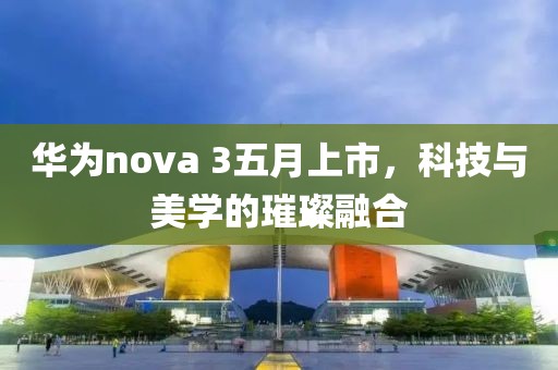 华为nova 3五月上市，科技与美学的璀璨融合