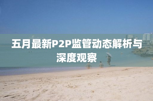 五月最新P2P监管动态解析与深度观察