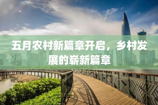 五月农村新篇章开启，乡村发展的崭新篇章