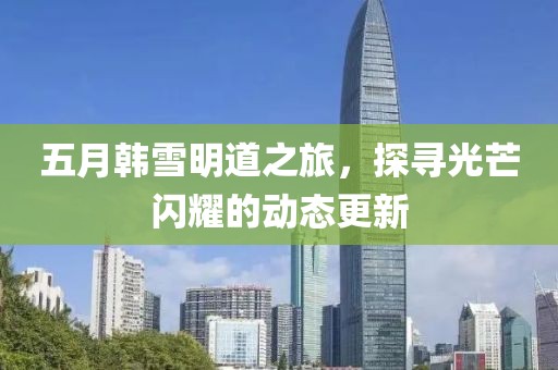五月韩雪明道之旅，探寻光芒闪耀的动态更新