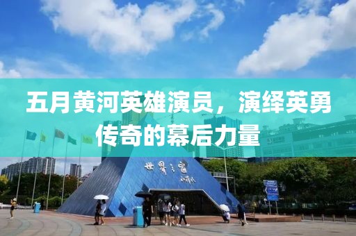五月黄河英雄演员，演绎英勇传奇的幕后力量