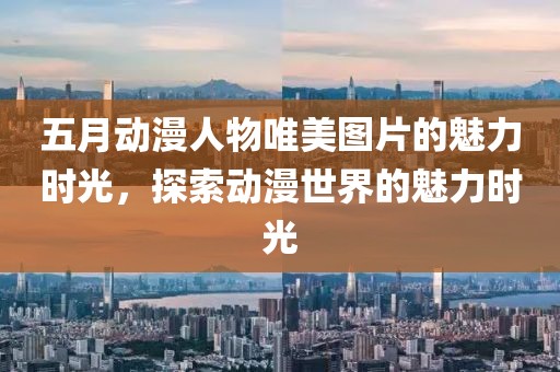 五月动漫人物唯美图片的魅力时光，探索动漫世界的魅力时光