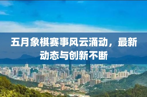 五月象棋赛事风云涌动，最新动态与创新不断