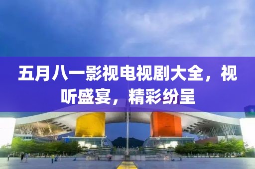 五月八一影视电视剧大全，视听盛宴，精彩纷呈