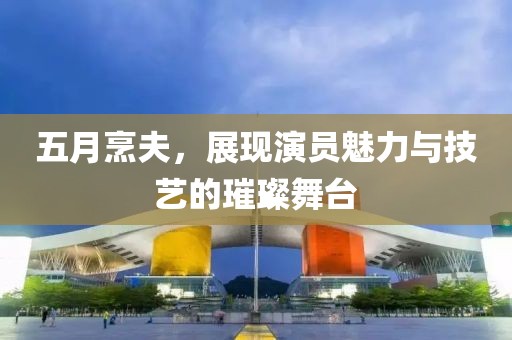 五月烹夫，展现演员魅力与技艺的璀璨舞台